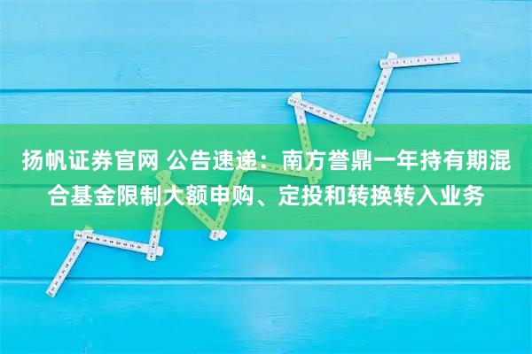扬帆证券官网 公告速递：南方誉鼎一年持有期混合基金限制大额申购、定投和转换转入业务