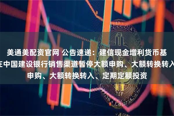 美通美配资官网 公告速递：建信现金增利货币基金B类基金份额在中国建设银行销售渠道暂停大额申购、大额转换转入、定期定额投资