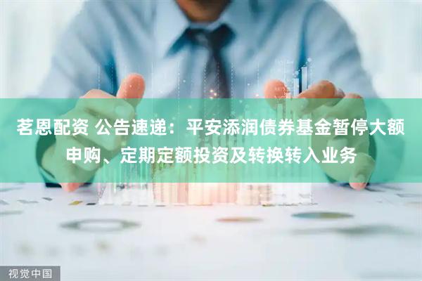 茗恩配资 公告速递：平安添润债券基金暂停大额申购、定期定额投资及转换转入业务