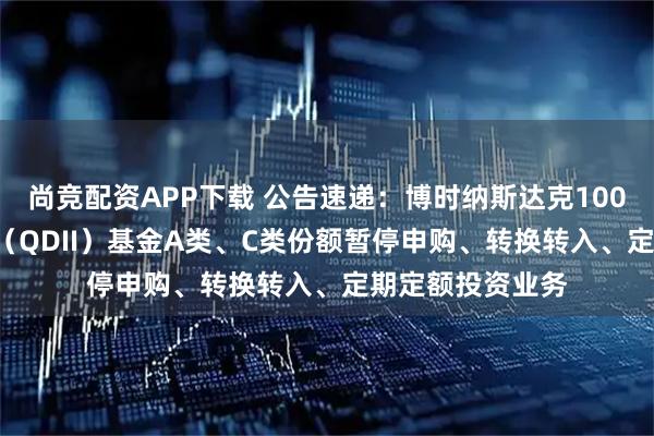 尚竞配资APP下载 公告速递：博时纳斯达克100ETF发起式联接（QDII）基金A类、C类份额暂停申购、转换转入、定期定额投资业务