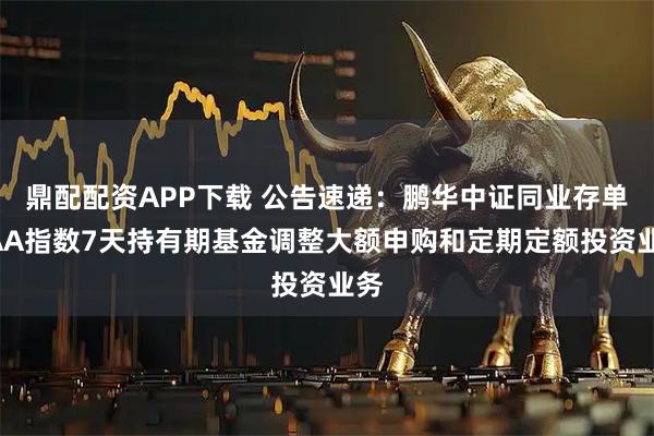 鼎配配资APP下载 公告速递：鹏华中证同业存单AAA指数7天持有期基金调整大额申购和定期定额投资业务