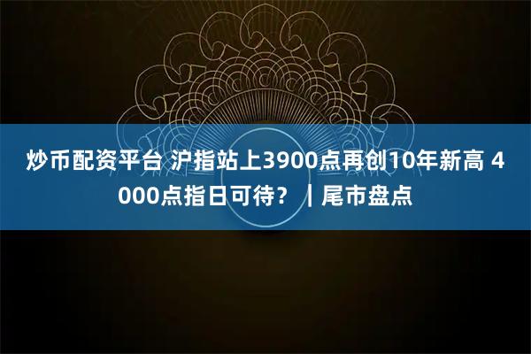 炒币配资平台 沪指站上3900点再创10年新高 4000点指日可待？｜尾市盘点