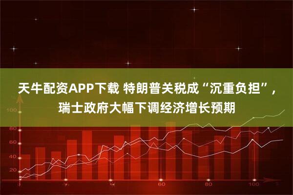 天牛配资APP下载 特朗普关税成“沉重负担”，瑞士政府大幅下调经济增长预期