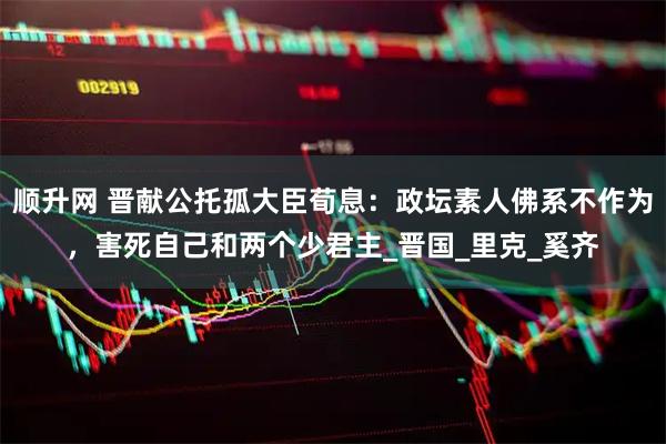 顺升网 晋献公托孤大臣荀息：政坛素人佛系不作为，害死自己和两个少君主_晋国_里克_奚齐