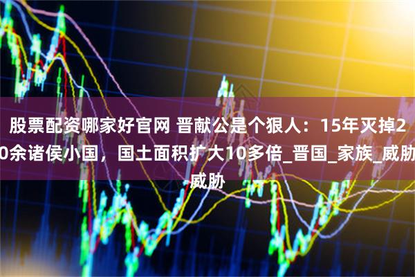 股票配资哪家好官网 晋献公是个狠人:15年灭掉20余诸侯小国,国土面积扩大10多倍_晋国_家族_威胁