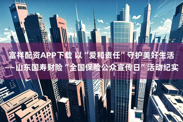 富祥配资APP下载 以“爱和责任”守护美好生活——山东国寿财险“全国保险公众宣传日”活动纪实