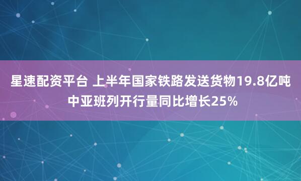 星速配资平台 上半年国家铁路发送货物19.8亿吨 中亚班列开行量同比增长25%