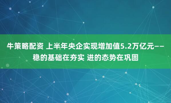 牛策略配资 上半年央企实现增加值5.2万亿元——稳的基础在夯实 进的态势在巩固