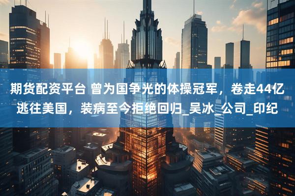 期货配资平台 曾为国争光的体操冠军，卷走44亿逃往美国，装病至今拒绝回归_吴冰_公司_印纪