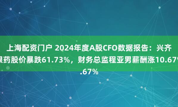 上海配资门户 2024年度A股CFO数据报告：兴齐眼药股价暴跌61.73%，财务总监程亚男薪酬涨10.67%