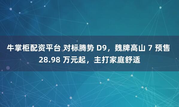 牛掌柜配资平台 对标腾势 D9，魏牌高山 7 预售 28.98 万元起，主打家庭舒适