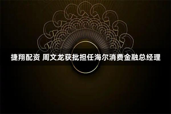 捷翔配资 周文龙获批担任海尔消费金融总经理