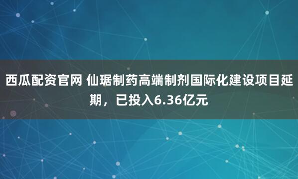 西瓜配资官网 仙琚制药高端制剂国际化建设项目延期，已投入6.36亿元