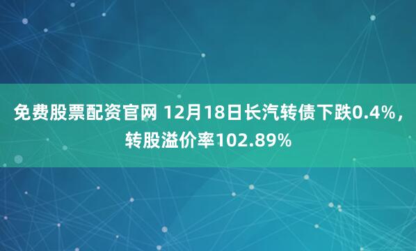 免费股票配资官网 12月18日长汽转债下跌0.4%，转股溢价率102.89%