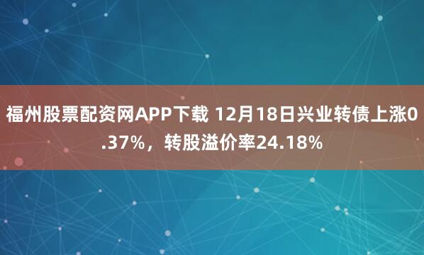 福州股票配资网APP下载 12月18日兴业转债上涨0.37%，转股溢价率24.18%