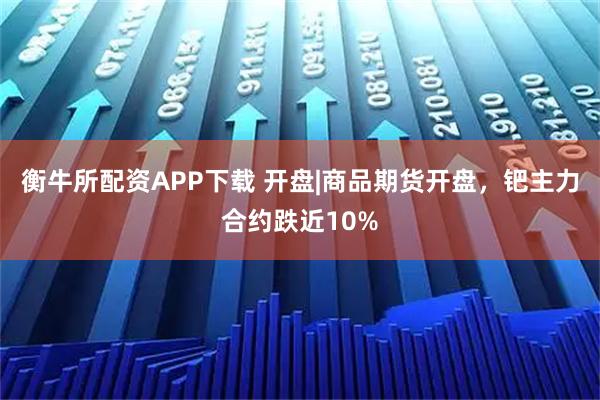 衡牛所配资APP下载 开盘|商品期货开盘，钯主力合约跌近10%