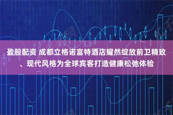 盈股配资 成都立格诺富特酒店耀然绽放前卫精致、现代风格为全球宾客打造健康松弛体验