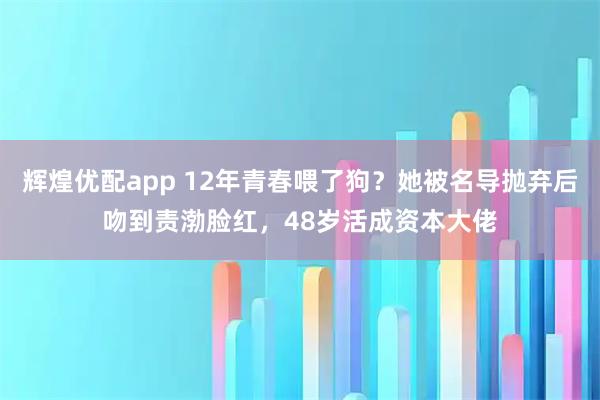 辉煌优配app 12年青春喂了狗？她被名导抛弃后吻到责渤脸红，48岁活成资本大佬