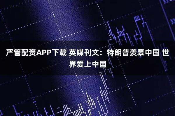 严管配资APP下载 英媒刊文：特朗普羡慕中国 世界爱上中国