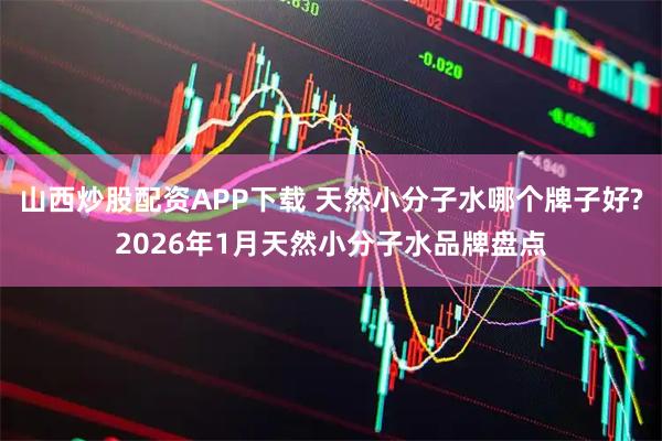 山西炒股配资APP下载 天然小分子水哪个牌子好?2026年1月天然小分子水品牌盘点