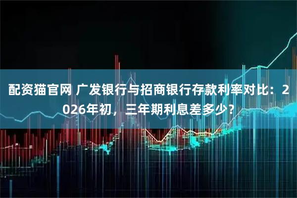 配资猫官网 广发银行与招商银行存款利率对比：2026年初，三年期利息差多少？