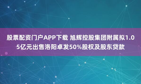 股票配资门户APP下载 旭辉控股集团附属拟1.05亿元出售洛阳卓发50%股权及股东贷款