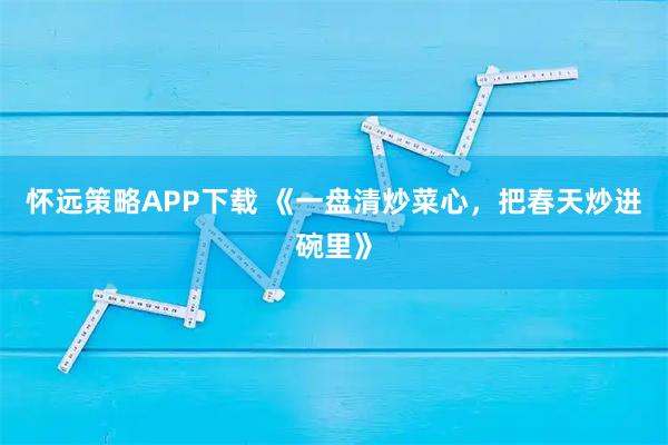 怀远策略APP下载 《一盘清炒菜心，把春天炒进碗里》