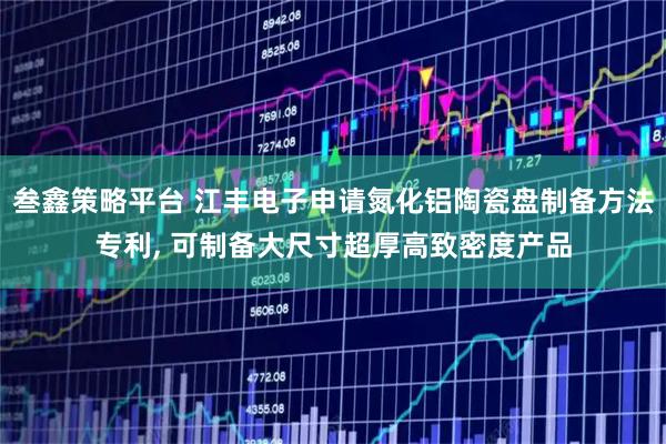 叁鑫策略平台 江丰电子申请氮化铝陶瓷盘制备方法专利, 可制备大尺寸超厚高致密度产品