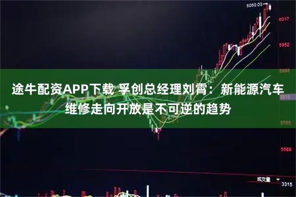 途牛配资APP下载 孚创总经理刘霄：新能源汽车维修走向开放是不可逆的趋势