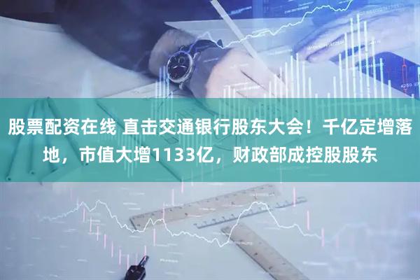 股票配资在线 直击交通银行股东大会！千亿定增落地，市值大增1133亿，财政部成控股股东