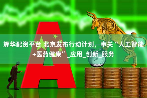 辉华配资平台 北京发布行动计划，事关“人工智能+医药健康”_应用_创新_服务