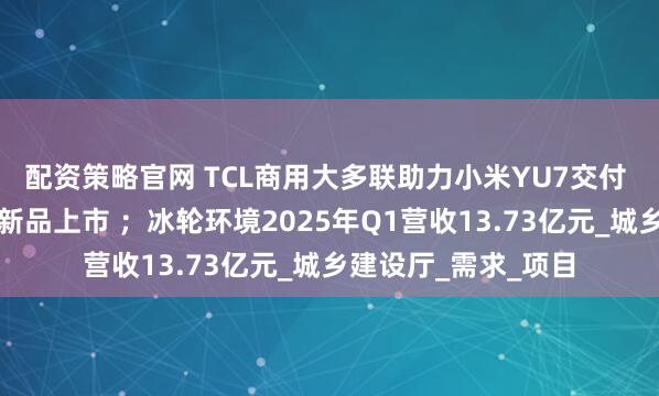 配资策略官网 TCL商用大多联助力小米YU7交付 ；海信空气源热泵新品上市 ；冰轮环境2025年Q1营收13.73亿元_城乡建设厅_需求_项目