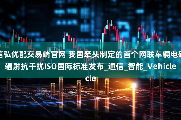 信弘优配交易端官网 我国牵头制定的首个网联车辆电磁辐射抗干扰ISO国际标准发布_通信_智能_Vehicle