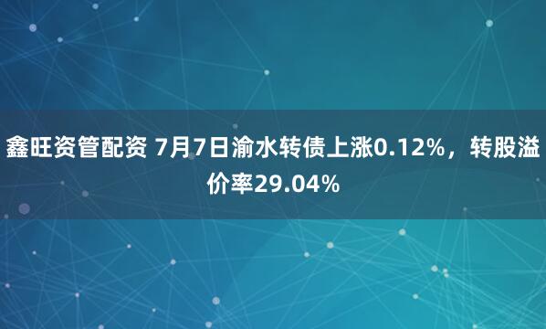鑫旺资管配资 7月7日渝水转债上涨0.12%，转股溢价率29.04%