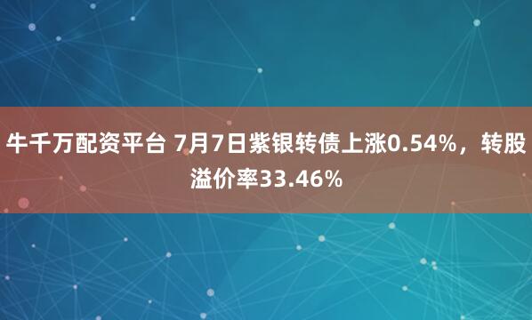 牛千万配资平台 7月7日紫银转债上涨0.54%，转股溢价率33.46%