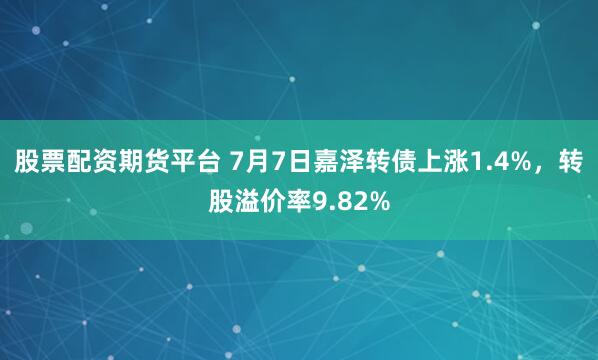 股票配资期货平台 7月7日嘉泽转债上涨1.4%，转股溢价率9.82%