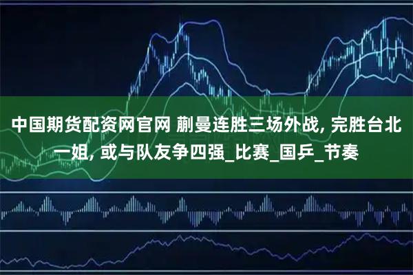 中国期货配资网官网 蒯曼连胜三场外战, 完胜台北一姐, 或与队友争四强_比赛_国乒_节奏