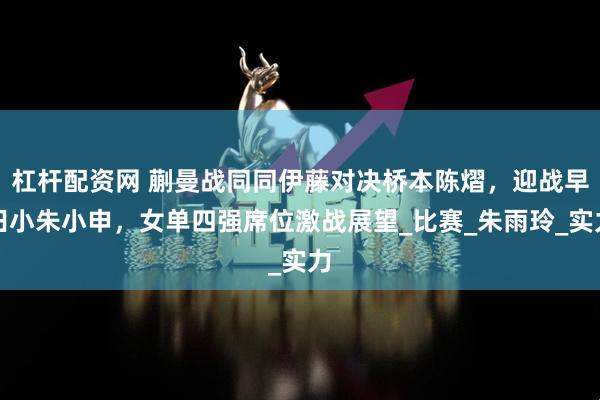 杠杆配资网 蒯曼战同同伊藤对决桥本陈熠，迎战早田小朱小申，女单四强席位激战展望_比赛_朱雨玲_实力