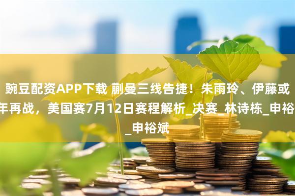 豌豆配资APP下载 蒯曼三线告捷！朱雨玲、伊藤或6年再战，美国赛7月12日赛程解析_决赛_林诗栋_申裕斌