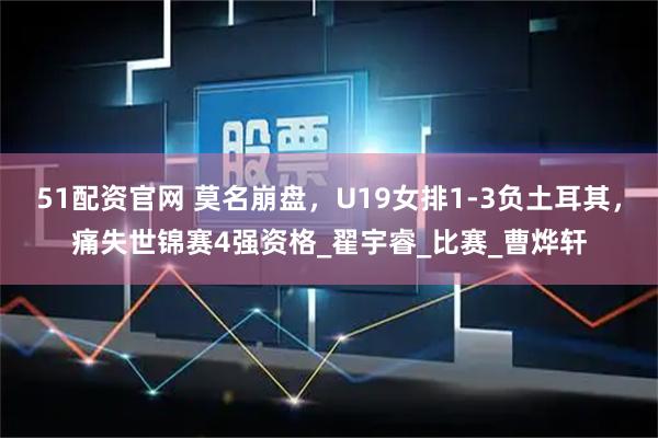 51配资官网 莫名崩盘，U19女排1-3负土耳其，痛失世锦赛4强资格_翟宇睿_比赛_曹烨轩