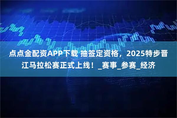 点点金配资APP下载 抽签定资格，2025特步晋江马拉松赛正式上线！_赛事_参赛_经济