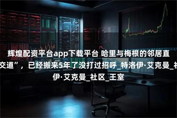 辉煌配资平台app下载平台 哈里与梅根的邻居直言“不打交道”，已经搬来5年了没打过招呼_特洛伊·艾克曼_社区_王室