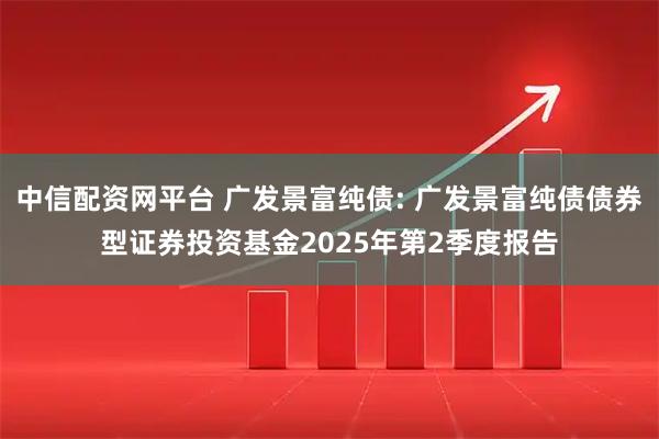 中信配资网平台 广发景富纯债: 广发景富纯债债券型证券投资基金2025年第2季度报告