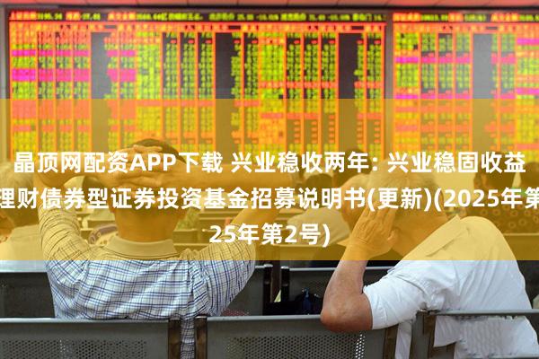 晶顶网配资APP下载 兴业稳收两年: 兴业稳固收益两年理财债券型证券投资基金招募说明书(更新)(2025年第2号)