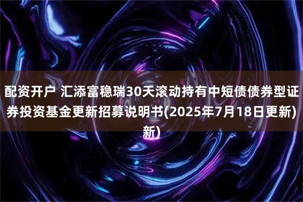 配资开户 汇添富稳瑞30天滚动持有中短债债券型证券投资基金更新招募说明书(2025年7月18日更新)