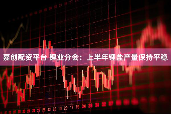嘉创配资平台 锂业分会：上半年锂盐产量保持平稳