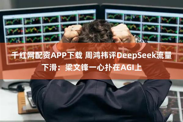 千红网配资APP下载 周鸿祎评DeepSeek流量下滑：梁文锋一心扑在AGI上