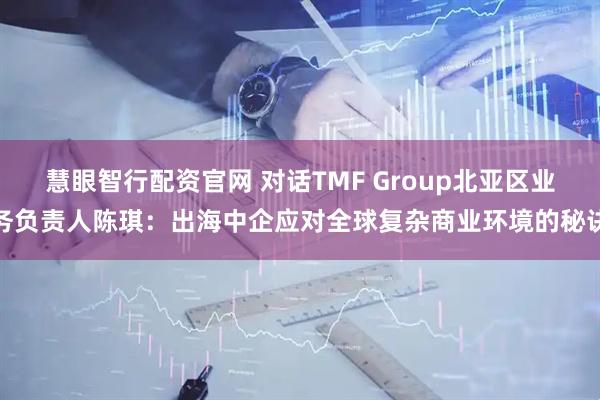 慧眼智行配资官网 对话TMF Group北亚区业务负责人陈琪：出海中企应对全球复杂商业环境的秘诀