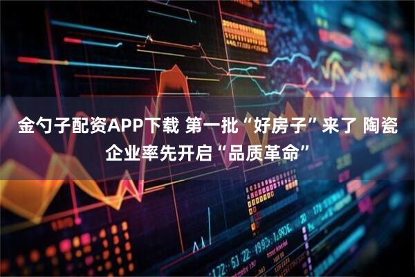 金勺子配资APP下载 第一批“好房子”来了 陶瓷企业率先开启“品质革命”