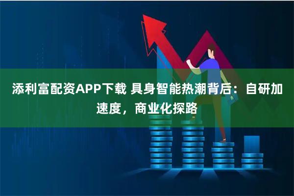 添利富配资APP下载 具身智能热潮背后:自研加速度,商业化探路